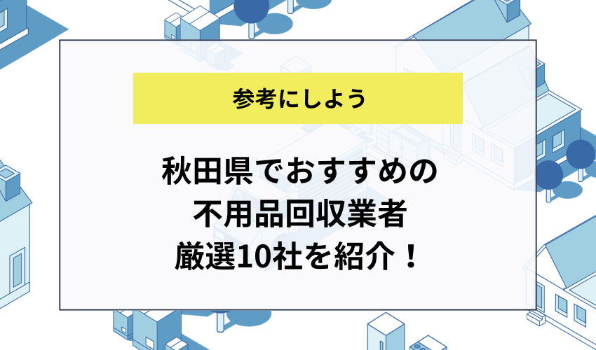 秋田県でおすすめの不用品回収業者厳選10社を紹介！