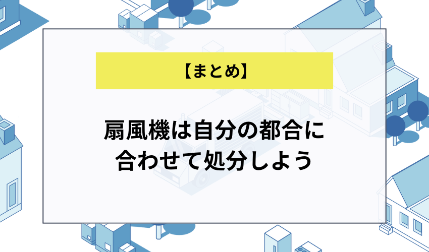 【まとめ】扇風機は自分の都合に合わせて処分しよう