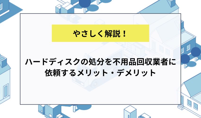 ハードディスクの処分を不用品回収業者に依頼するメリット・デメリット
