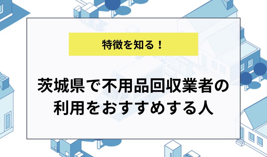 茨城県で不用品回収業者の利用をおすすめする人