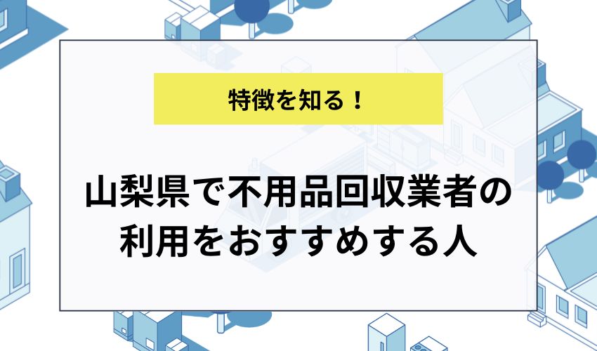 山梨県で不用品回収業者の利用をおすすめする人