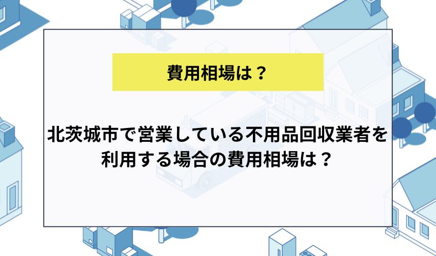 北茨城市で営業している不用品回収業者を利用する場合の費用相場は？