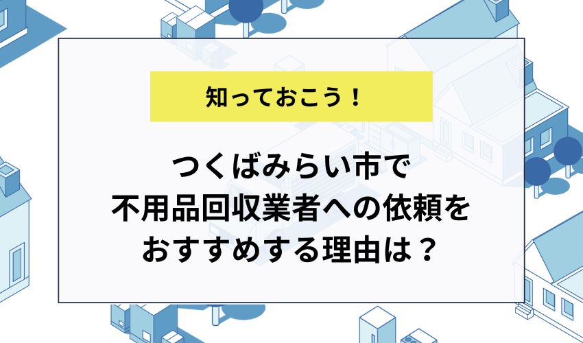 つくばみらい市で不用品回収業者への依頼をおすすめする理由は？