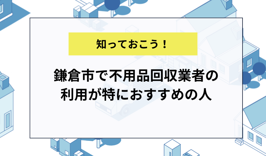 鎌倉市で不用品回収業者の利用が特におすすめの人