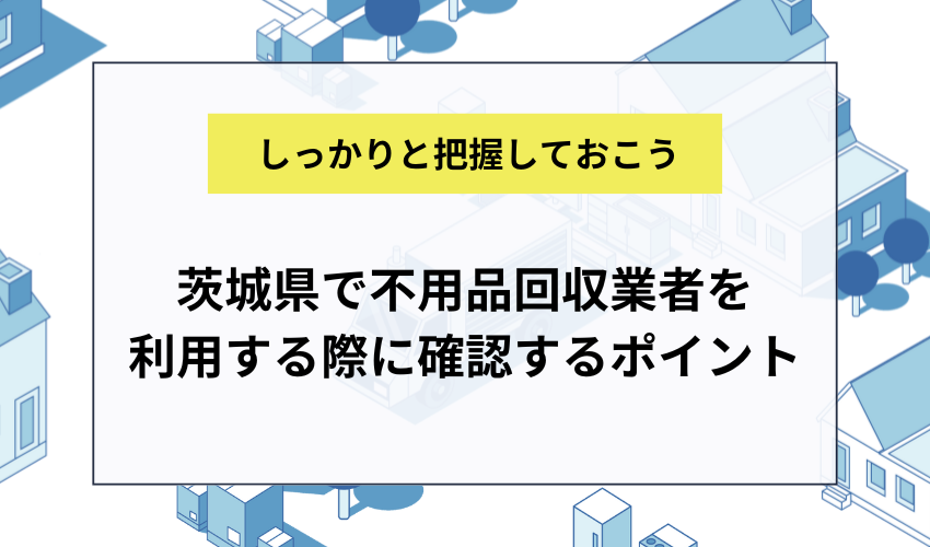 茨城県で不用品回収業者を利用する際に確認するポイント