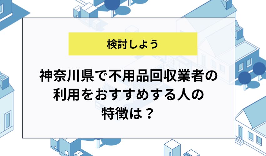 神奈川県で不用品回収業者の利用をおすすめする人の特徴は？