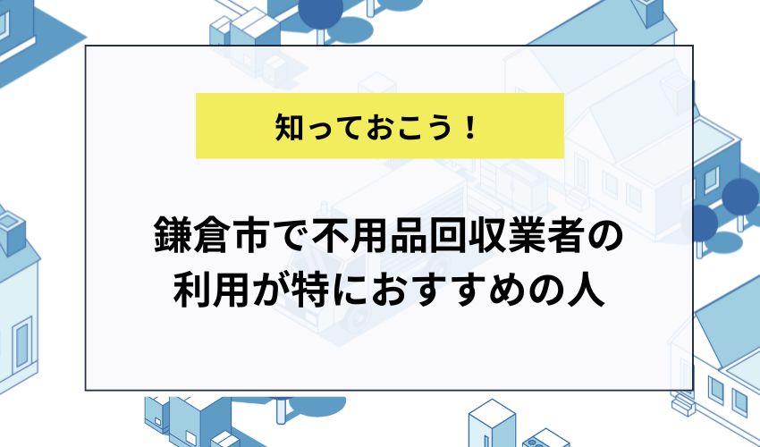 鎌倉市で不用品回収業者の利用が特におすすめの人