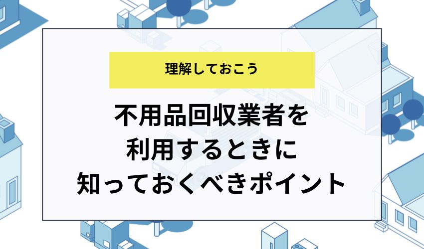 不用品回収業者を利用するときに知っておくべきポイント