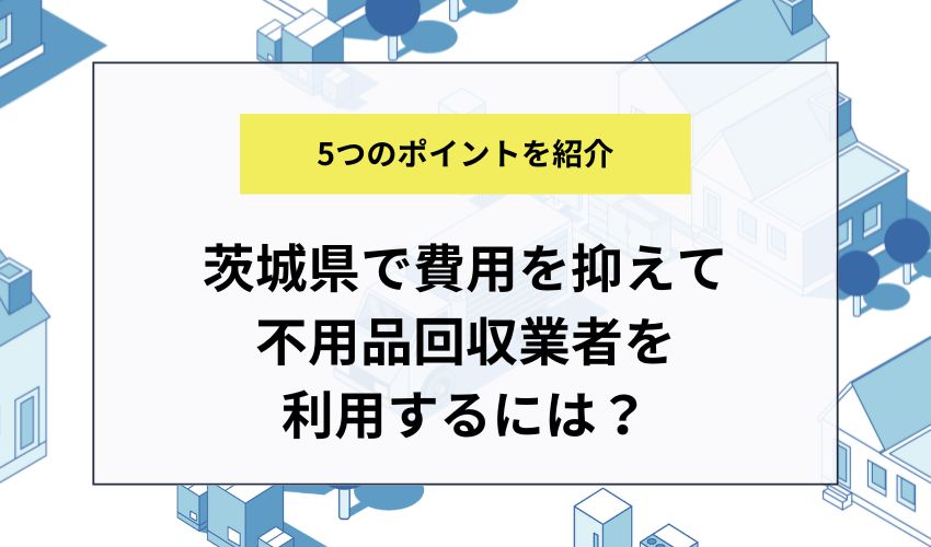 茨城県で費用を抑えて不用品回収業者を利用するには？