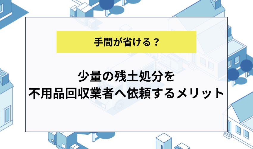 少量の残土処分を不用品回収業者へ依頼するメリット