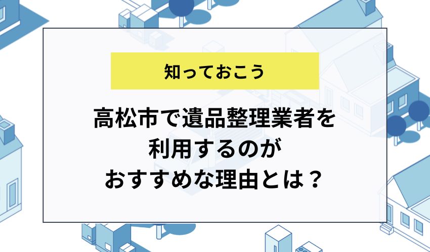 高松市で遺品整理業者を利用するのがおすすめな理由とは？