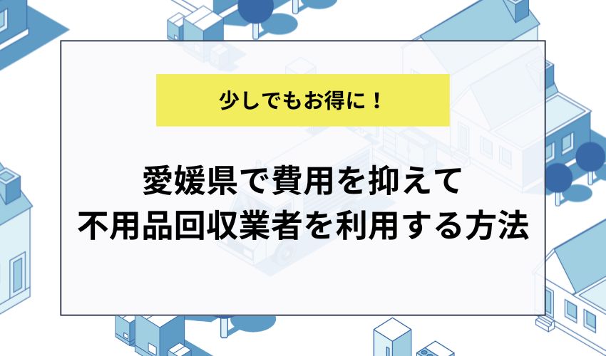 愛媛県で費用を抑えて不用品回収業者を利用する方法
