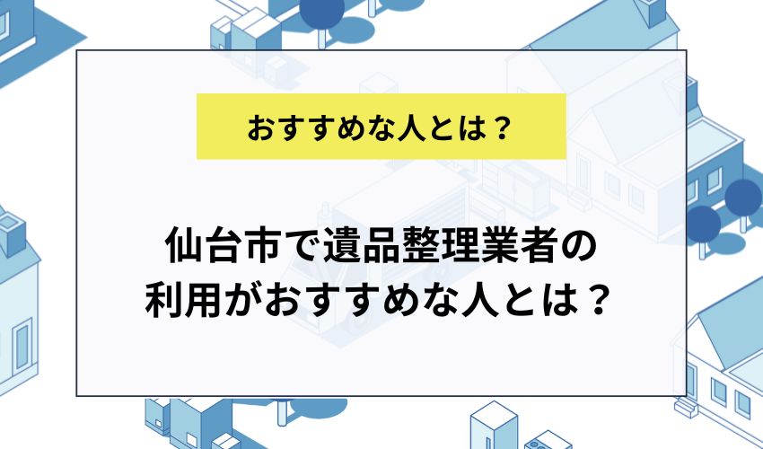 仙台市で遺品整理業者の利用がおすすめな人とは？