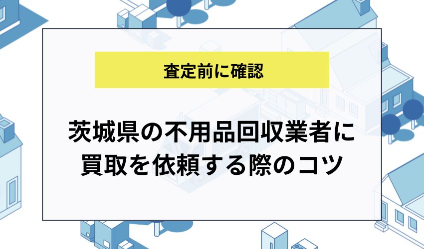 茨城県の不用品回収業者に買取を依頼する際のコツ
