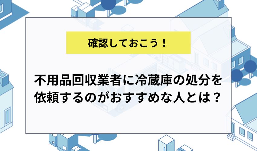 不用品回収業者に冷蔵庫の処分を依頼するのがおすすめな人とは？