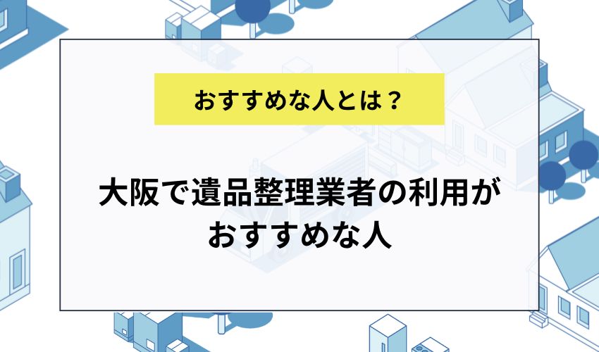 大阪で遺品整理業者の利用がおすすめな人