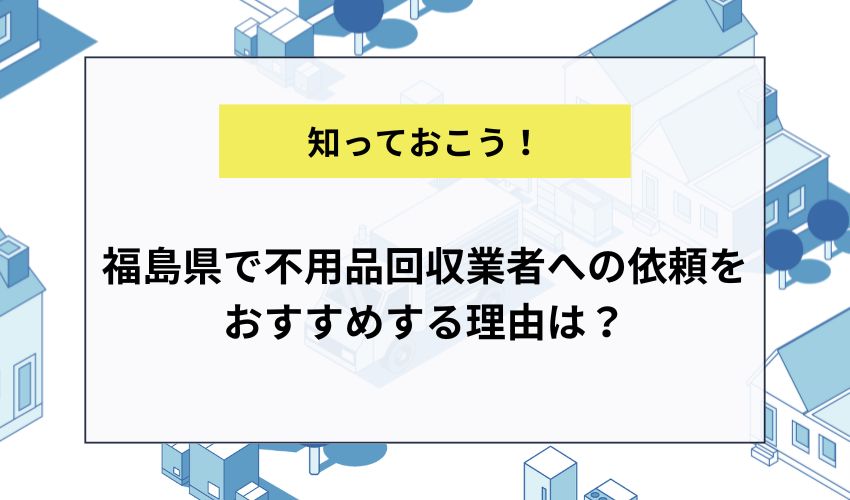 福島県で不用品回収業者への依頼をおすすめする理由は？