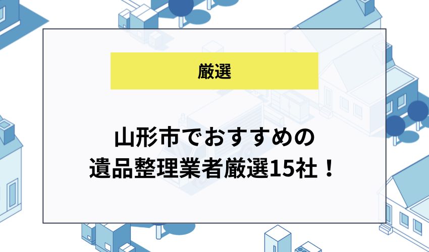 山形市でおすすめの遺品整理業者厳選15社！