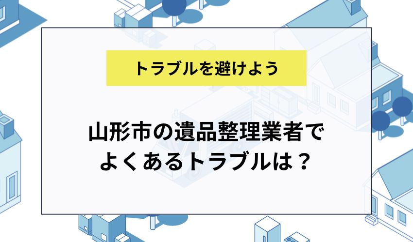 山形市の遺品整理業者でよくあるトラブルは？