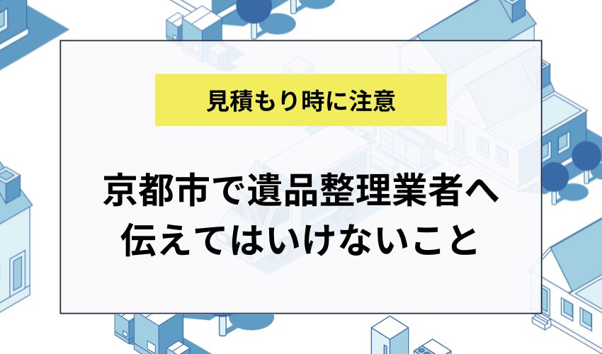 京都市で見積もり時に遺品整理業者へ伝えてはいけないこと
