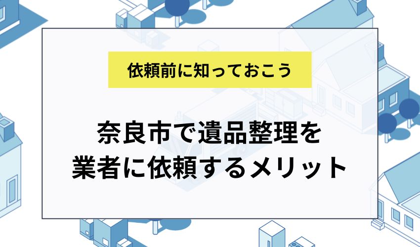 奈良市で遺品整理を業者に依頼するメリット