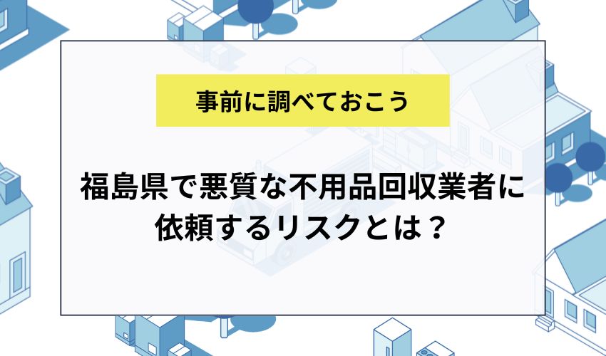 福島県で悪質な不用品回収業者に依頼するリスクとは？