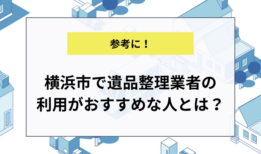 横浜市で遺品整理業者の利用がおすすめな人とは？