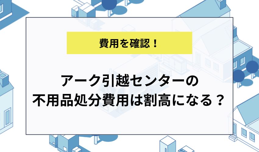 アーク引越センターの不用品処分費用は割高になる？