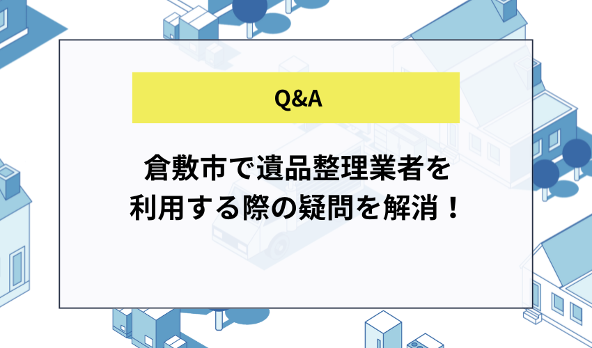 倉敷市で遺品整理業者を利用する際の疑問を解消!
