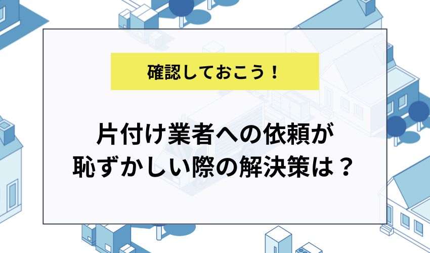 片付け業者への依頼が恥ずかしい際の解決策は?