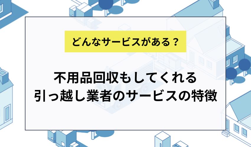不用品回収もしてくれる引っ越し業者のサービスの特徴