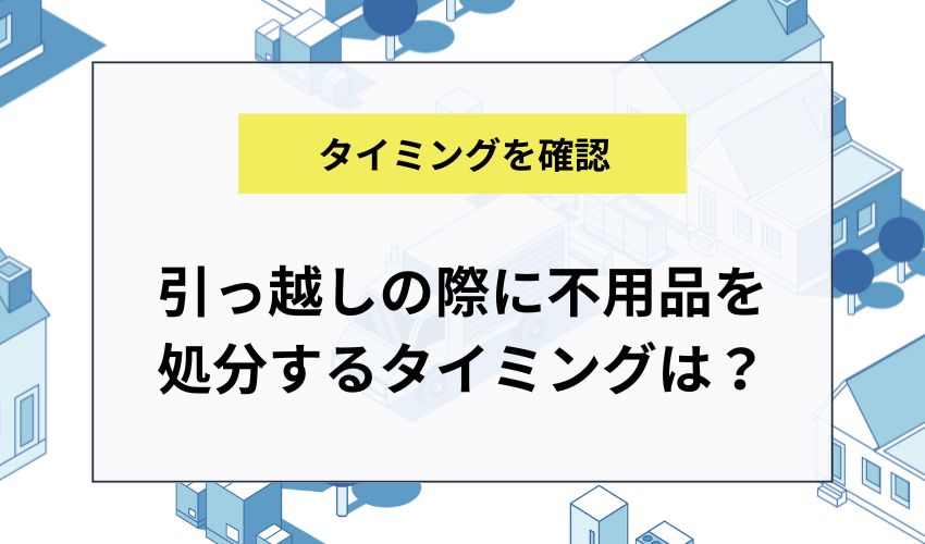 引っ越しの際に不用品を処分するタイミングは?