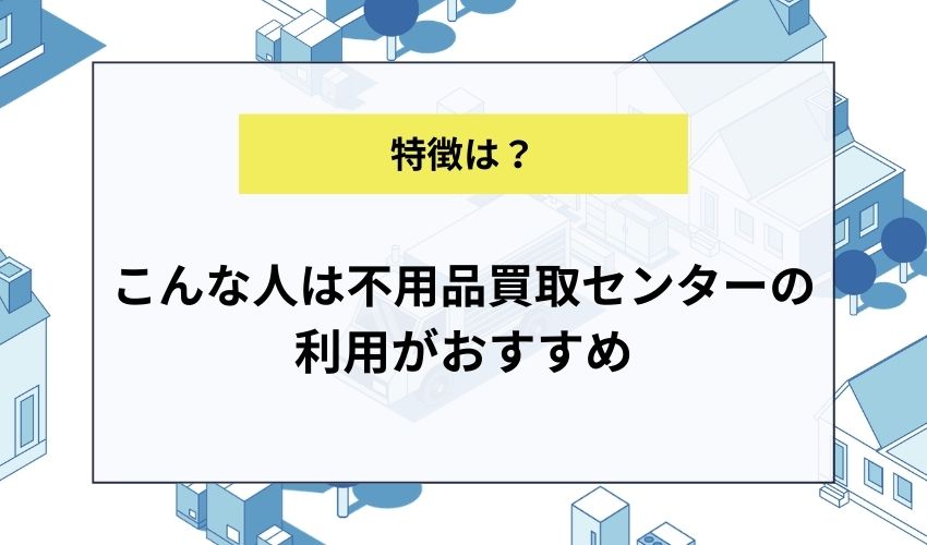 こんな人は不用品買取センターの利用がおすすめ