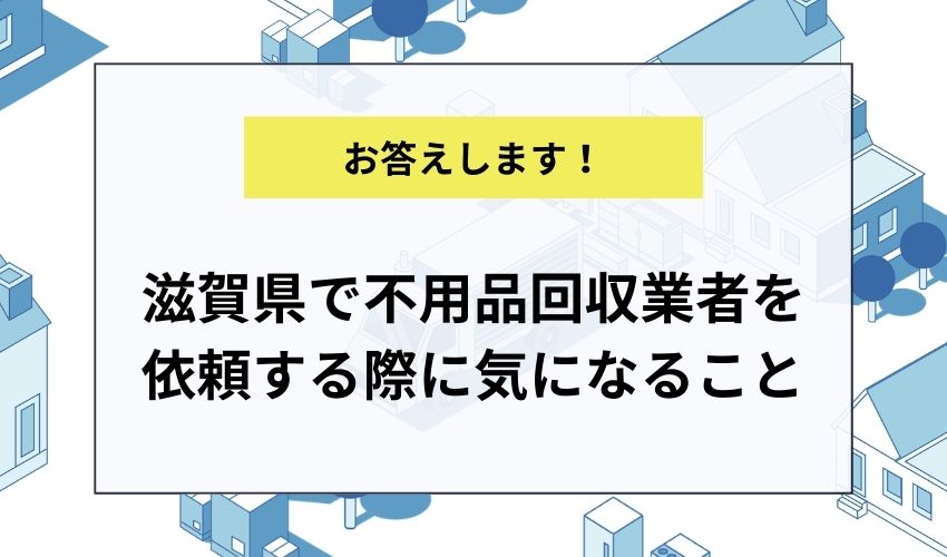 滋賀県で不用品回収業者を依頼する際に気になることにお答えします!