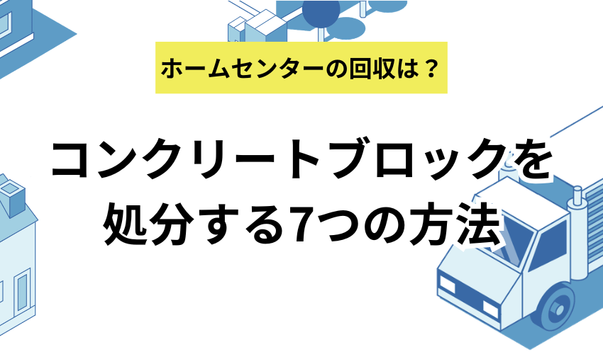 コンクリートブロックを処分する7つの方法！ホームセンターの無料回収や個人で廃棄する方法も解説
