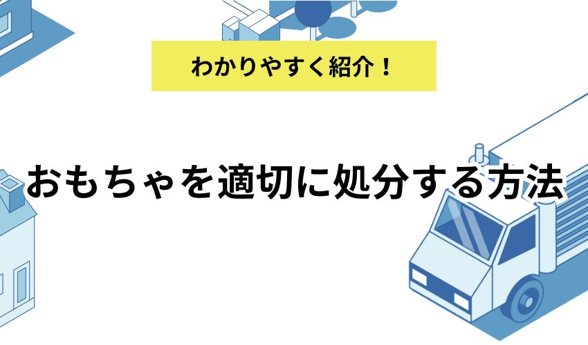 おもちゃを適切に処分する方法！子どもの気持ちを考えた捨て方も合わせて紹介！