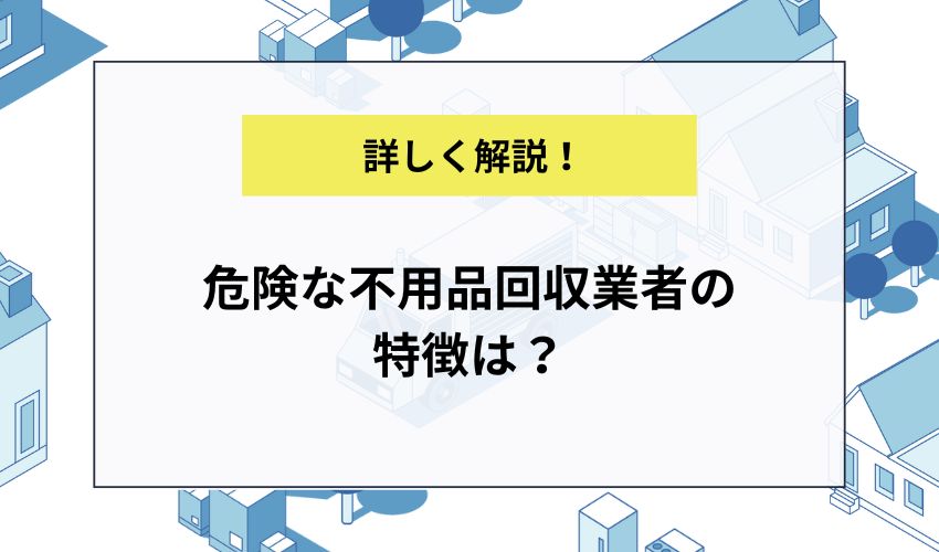 危険な不用品回収業者の特徴は？悪徳業者を見分けてお得に有料業者に依頼しよう