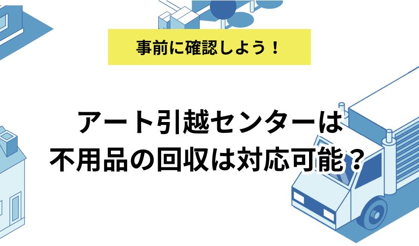 アート引越センターは不用品の回収は対応可能？依頼前の注意点や他の引越し業者の状況も紹介 - 不用品回収センター