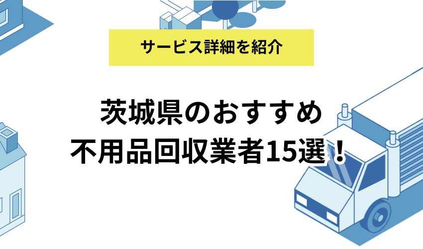 茨城県のおすすめ不用品回収業者15選!費用やサービス内容を詳しく比較