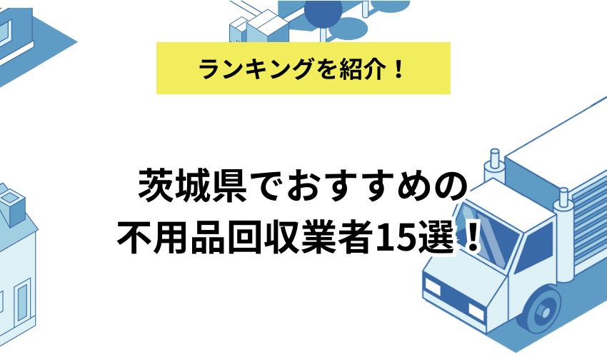 茨城県でおすすめの不用品回収業者15選!料金相場や利用前に確認するポイントも紹介