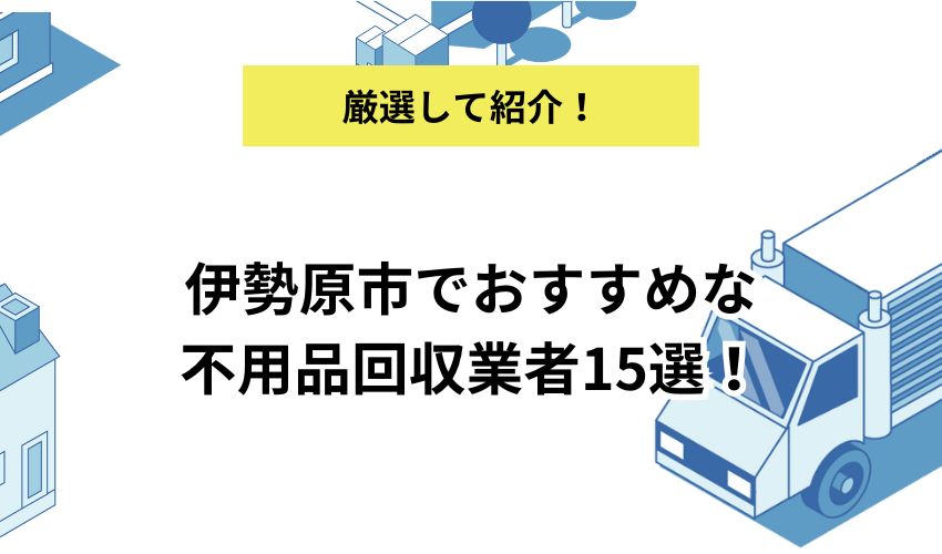 伊勢原市でおすすめな不用品回収業者15選！お得に業者を利用するコツも紹介