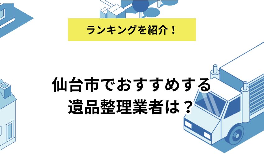 仙台市でおすすめする遺品整理業者は？利用がおすすめな人の特徴と選び方を解説
