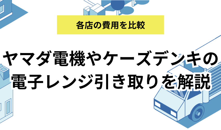 電子レンジヤマダ電機で電子レンジを引き取りしてもらう方法を解説！ケーズデンキでも処分できるのか他店も紹介